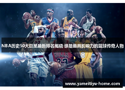 NBA历史50大巨星最新排名揭晓 谁是最具影响力的篮球传奇人物